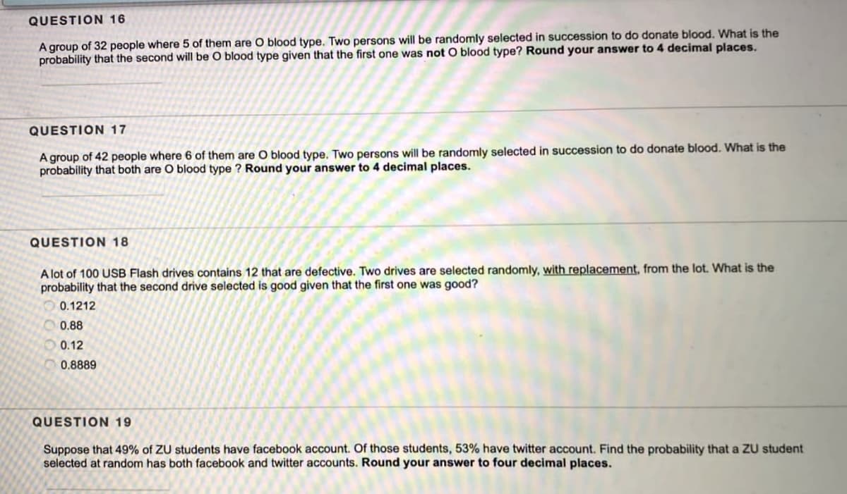 QUESTION 16
A group of 32 people where 5 of them are O blood type. Two persons will be randomly selected in succession to do donate blood. What is the
probability that the second will be O blood type given that the first one was not O blood type? Round your answer to 4 decimal places.
QUESTION 17
A group of 42 people where 6 of them are O blood type. Two persons will be randomly selected in succession to do donate blood. What is the
probability that both are O blood type ? Round your answer to 4 decimal places.
QUESTION 18
A lot of 100 USB Flash drives contains 12 that are defective. Two drives are selected randomly, with replacement, from the lot. What is the
probability that the second drive selected is good given that the first one was good?
0.1212
0.88
0.12
0.8889
QUESTION 19
Suppose that 49% of ZU students have facebook account. Of those students, 53% have twitter account. Find the probability that a ZU student
selected at random has both facebook and twitter accounts. Round your answer to four decimal places.