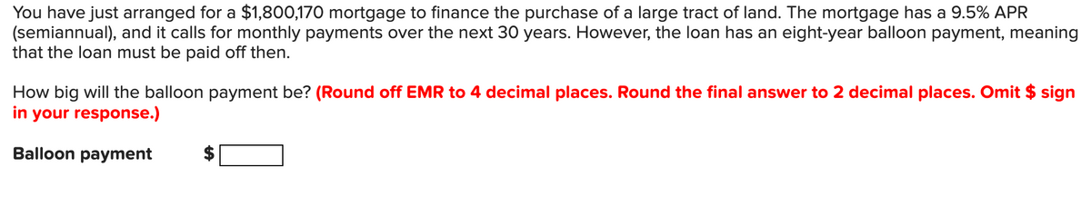 You have just arranged for a $1,800,170 mortgage to finance the purchase of a large tract of land. The mortgage has a 9.5% APR
(semiannual), and it calls for monthly payments over the next 30 years. However, the loan has an eight-year balloon payment, meaning
that the loan must be paid off then.
How big will the balloon payment be? (Round off EMR to 4 decimal places. Round the final answer to 2 decimal places. Omit $ sign
in your response.)
Balloon payment