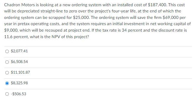 Chadron Motors is looking at a new ordering system with an installed cost of $187,400. This cost
will be depreciated straight-line to zero over the project's four-year life, at the end of which the
ordering system can be scrapped for $25,000. The ordering system will save the firm $69,000 per
year in pretax operating costs, and the system requires an initial investment in net working capital of
$9,000, which will be recouped at project end. If the tax rate is 34 percent and the discount rate is
11.6 percent, what is the NPV of this project?
$2,077.41
$6,508.54
$11,101.87
$8,325.98
-$506.53