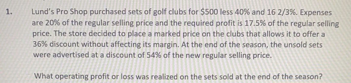 Lund's Pro Shop purchased sets of golf clubs for $500 less 40% and 16 2/3%. Expenses
are 20% of the regular selling price and the required profit is 17.5% of the regular selling
price. The store decided to place a marked price on the clubs that allows it to offer a
36% discount without affecting its margin. At the end of the season, the unsold sets
were advertised at a discount of 54% of the new regular selling price.
1.
What operating profit or loss was realized on the sets sold at the end of the season?
