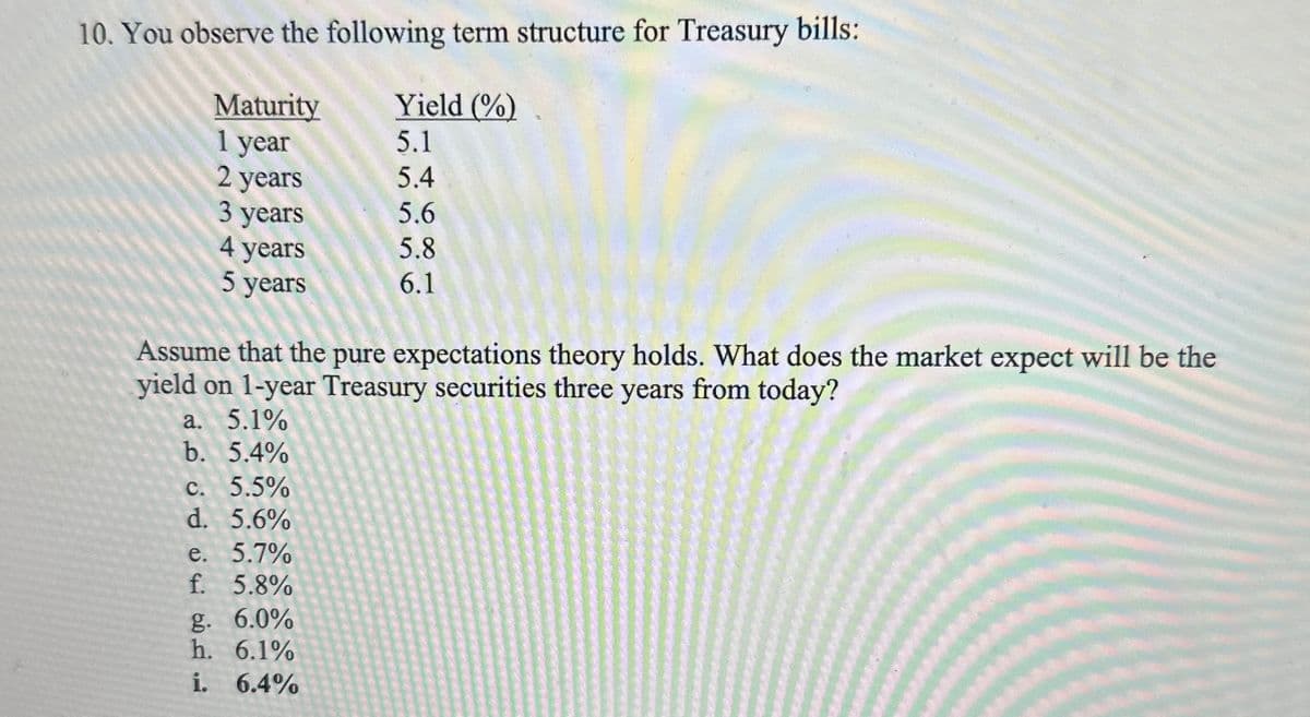 10. You observe the following term structure for Treasury bills:
Yield (%)
5.1
5.4
5.6
5.8
6.1
Maturity
1 year
2 years
3 years
4 years
5 years
Assume that the pure expectations theory holds. What does the market expect will be the
yield on 1-year Treasury securities three years from today?
a. 5.1%
b. 5.4%
c. 5.5%
d. 5.6%
e. 5.7%
f. 5.8%
g. 6.0%
h. 6.1%
i. 6.4%