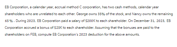 EB Corporation, a calendar year, accrual method C corporation, has two cash methods, calendar year
shareholders who are unrelated to each other. George owns 35% of the stock, and Nancy owns the remaining
65%. During 2023, EB Corporation paid a salary of $200K to each shareholder. On December 31, 2023, EB
Corporation accrued a bonus of $25K to each shareholder. Assuming that the bonuses are paid to the
shareholders on FEB, compute EB Corporation's 2023 deduction for the above amounts.