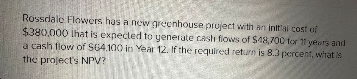 Rossdale Flowers has a new greenhouse project with an initial cost of
$380,000 that is expected to generate cash flows of $48,700 for 11 years and
a cash flow of $64,100 in Year 12. If the required return is 8.3 percent, what is
the project's NPV?