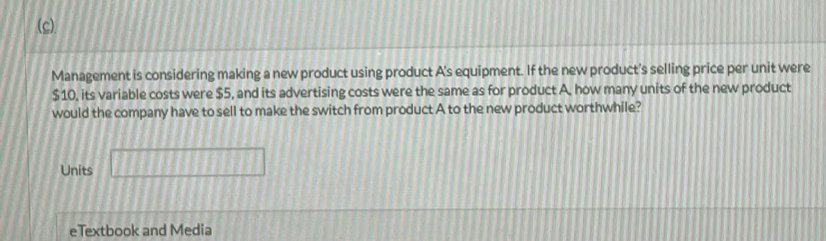 (c)
Management is considering making a new product using product A's equipment. If the new product's selling price per unit were
$10, its variable costs were $5, and its advertising costs were the same as for product A how many units of the new product
would the company have to sell to make the switch from product A to the new product worthwhile?
Units
eTextbook and Media