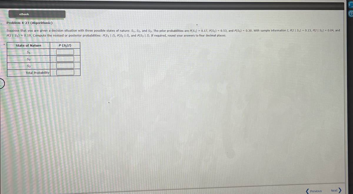 eBook
Problem 4-23 (Algorithmic)
Suppose that you are given a decision situation with three possible states of nature: S₁, S2, and S3. The prior probabilities are P(S₁) = 0.17, P(S₂) 0.53, and P(S3) - 0.30. With sample information I, P(I | S₁) = 0.13, PI | S₂) = 0.04, and
P(I | S3)0.19. Compute the revised or posterior probabilities: P(S₁ | I), P(S₂ | I), and P(S3 | I). If required, round your answers to four decimal places.
State of Nature
S₁
S2
53
Total Probability
P (S₂11)
Previous
Next