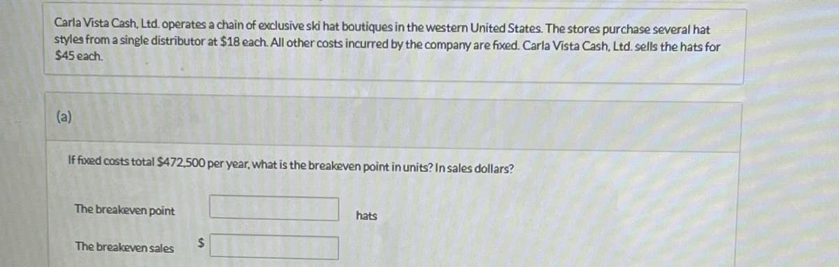 Carla Vista Cash, Ltd. operates a chain of exclusive ski hat boutiques in the western United States. The stores purchase several hat
styles from a single distributor at $18 each. All other costs incurred by the company are fixed. Carla Vista Cash, Ltd. sells the hats for
$45 each.
(a)
If fixed costs total $472,500 per year, what is the breakeven point in units? In sales dollars?
The breakeven point
The breakeven sales
$
hats