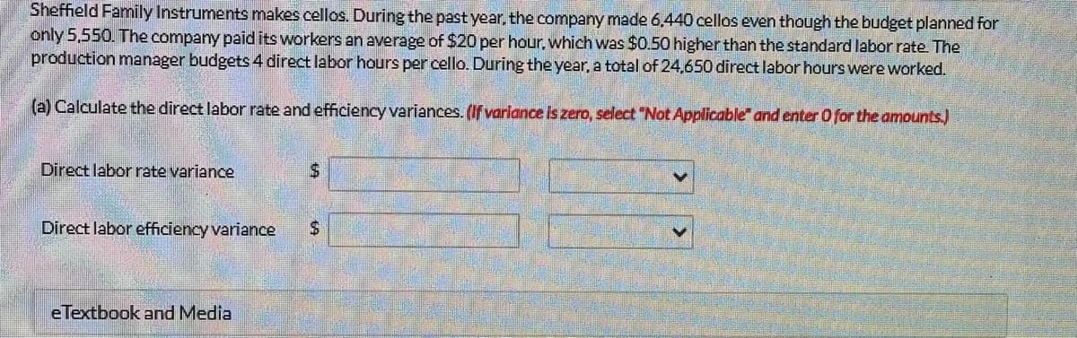 Sheffield Family Instruments makes cellos. During the past year, the company made 6.440 cellos even though the budget planned for
only 5,550. The company paid its workers an average of $20 per hour, which was $0.50 higher than the standard labor rate. The
production manager budgets 4 direct labor hours per cello. During the year, a total of 24,650 direct labor hours were worked.
(a) Calculate the direct labor rate and efficiency variances. (If variance is zero, select "Not Applicable" and enter O for the amounts.)
Direct labor rate variance
Direct labor efficiency variance
eTextbook and Media
$
$