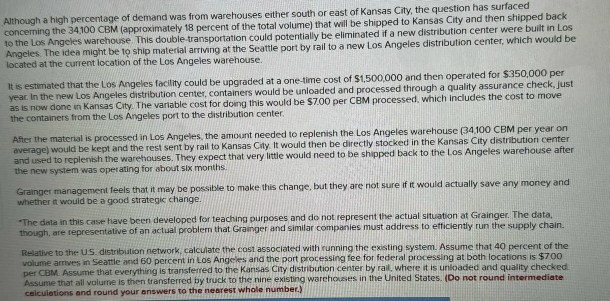 Although a high percentage of demand was from warehouses either south or east of Kansas City, the question has surfaced
concerning the 34,100 CBM (approximately 18 percent of the total volume) that will be shipped to Kansas City and then shipped back
to the Los Angeles warehouse. This double-transportation could potentially be eliminated if a new distribution center were built in Los
Angeles. The idea might be to ship material arriving at the Seattle port by rail to a new Los Angeles distribution center, which would be
located at the current location of the Los Angeles warehouse.
It is estimated that the Los Angeles facility could be upgraded at a one-time cost of $1,500,000 and then operated for $350,000 per
year. In the new Los Angeles distribution center, containers would be unloaded and processed through a quality assurance check, just
as is now done in Kansas City. The variable cost for doing this would be $7.00 per CBM processed, which includes the cost to move
the containers from the Los Angeles port to the distribution center.
After the material is processed in Los Angeles, the amount needed to replenish the Los Angeles warehouse (34,100 CBM per year on
average) would be kept and the rest sent by rail to Kansas City. It would then be directly stocked in the Kansas City distribution center
and used to replenish the warehouses. They expect that very little would need to be shipped back to the Los Angeles warehouse after
the new system was operating for about six months.
Grainger management feels that it may be possible to make this change, but they are not sure if it would actually save any money and
whether it would be a good strategic change.
*The data in this case have been developed for teaching purposes and do not represent the actual situation at Grainger. The data,
though, are representative of an actual problem that Grainger and similar companies must address to efficiently run the supply chain.
Relative to the U.S. distribution network, calculate the cost associated with running the existing system. Assume that 40 percent of the
volume arrives in Seattle and 60 percent in Los Angeles and the port processing fee for federal processing at both locations is $7.00
per CBM. Assume that everything is transferred to the Kansas City distribution center by rail, where it is unloaded and quality checked.
Assume that all volume is then transferred by truck to the nine existing warehouses in the United States. (Do not round intermediate
calculations and round your answers to the nearest whole number.)