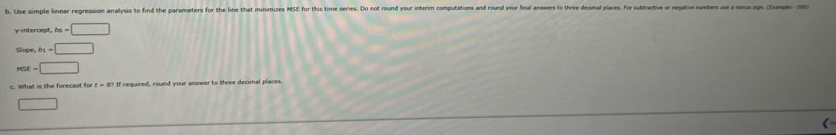b. Use simple linear regression analysis to find the parameters for the line that minimizes MSE for this time series. Do not round your interim computations and round your final answers to three decimal places. For subtractive or negative numbers use a minus sign. (Example: -300)
y-intercept, bo-
Slope, bi-
MSE -
c. What is the forecast for t-8? If required, round your answer to three decimal places.
(P
