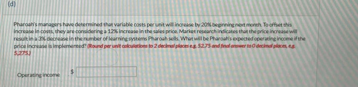 (d)
Pharoah's managers have determined that variable costs per unit will increase by 20% beginning next month. To offset this
increase in costs, they are considering a 12% increase in the sales price Market research indicates that the price increase will
result in a 3% decrease in the number of learning systems Pharoah sells. What will be Pharoah's expected operating income if the
price increase is implemented? (Round per unit calculations to 2 decimal places eg. 52.75 and final answer to 0 decimal places, e.g.
5,275)
Operating income
$