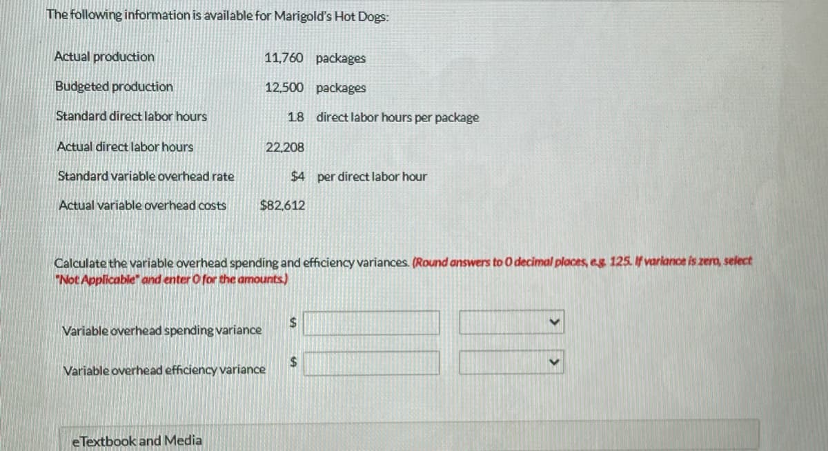 The following information is available for Marigold's Hot Dogs:
Actual production
Budgeted production
Standard direct labor hours
Actual direct labor hours
Standard variable overhead rate
Actual variable overhead costs
11,760 packages
12,500 packages
Variable overhead spending variance
eTextbook and Media
18 direct labor hours per package
Variable overhead efficiency variance
22,208
$82,612
Calculate the variable overhead spending and efficiency variances. (Round answers to O decimal places, eg. 125. If variance is zero, select
"Not Applicable and enter O for the amounts)
$4 per direct labor hour
$