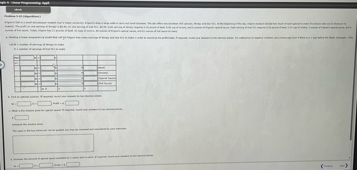 Fopic 4- Linear Programming: Appli
eBook
Problem 9-05 (Algorithmic)
Kilgore's Deli is a small delicatessen located near a major university. Kilgore's does a large walk-in carry-out lunch business. The deli offers two luncheon chili specials, Wimpy and Dial 911. At the beginning of the day, Kilgore needs to decide how much of each special to make (he always sells out of whatever he
makes). The profit on one serving of Wimpy is $0.46, on one serving of Dial 911, $0.59. Each serving of Wimpy requires 0.26 pound of beef, 0.26 cup of onions, and 6 ounces of Kilgore's special sauce. Each serving of Dial 911 requires 0.26 pound of beef, 0.41 cup of onions, 3 ounces of Kilgore's special sauce, and 6
ounces of hot sauce. Today, Kilgore has 21 pounds of beef, 16 cups of onions, 89 ounces of Kilgore's special sauce, and 61 ounces of hot sauce on hand.
a. Develop a linear programming model that will tell Kilgore how many servings of Wimpy and Dial 911 to make in order to maximize his profit today. If required, round your answers to two decimal places. For subtractive or negative numbers use a minus sign even if there is a + sign before the blank. (Example: -300)
Let W-number of servings of Wimpy to make
D = number of servings of Dial 911 to make
Max
s.t.
$
W-
Wl+1
MI+
w+
w+
w+
W=
W, D
D-
hã
48
b. Find an optimal solution. If required, round your answers to two decimal places.
b
Profit - $
c. What is the shadow price for special sauce? If required, round your answers to two decimal places.
b
р
D-
0
(Beef)
(Onions)
(Special Sauce)
(Hot Sauce)
Interpret the shadow price.
The input in the box below will not be graded, but may be reviewed and considered by your instructor.
d. Increase the amount of special sauce available by 1 ounce and re-solve. If required, round your answers to two decimal places.
Profit-$
<
Previous
Next>