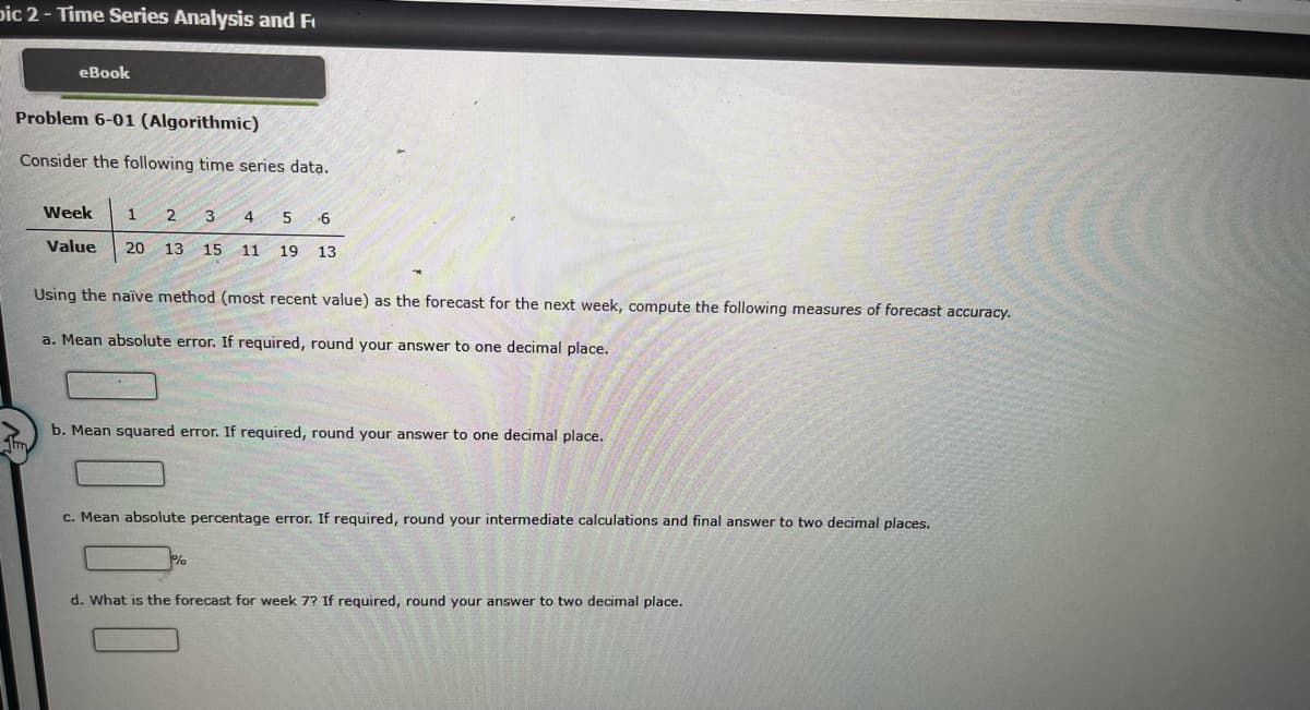 Dic 2 - Time Series Analysis and F
eBook
Problem 6-01 (Algorithmic)
Consider the following time series data.
Thm
Week
1 2 3 4 5 6
Value 20 13 15 11 19 13
Using the naïve method (most recent value) as the forecast for the next week, compute the following measures of forecast accuracy.
a. Mean absolute error. If required, round your answer to one decimal place.
b. Mean squared error. If required, round your answer to one decimal place.
c. Mean absolute percentage error. If required, round your intermediate calculations and final answer to two decimal places.
%
d. What is the forecast for week 7? If required, round your answer to two decimal place.