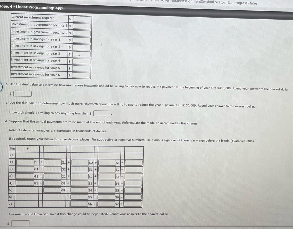 Topic 4- Linear Programming: Appli
Current investment required
$
Investment in government security 1$
Investment in government security 2 $
Investment in savings for year 1
$
Investment in savings for year 2-
$
$
$
$
$
Investment in savings for year 3
Investment in savings for year 4
Investment in savings for year 5
Investment in savings for year 6
b. Use the dual value to determine how much more Hoxworth should be willing to pay now to reduce the payment at the beginning of year 6 to $400,000. Round your answer to the nearest dollar.
$
c. Use the dual value to determine how much more Hoxworth should be willing to pay to reduce the year 1 payment to $150,000. Round your answer to the nearest dollar.
Hoxworth should be willing to pay anything less than
d. Suppose that the annual payments are to be made at the end of each year. Reformulate the model to accommodate this change.
Note: All decision variables are expressed in thousands of dollars.
If required, round your answers to five decimal places. For subtractive or negative numbers use a minus sign even if there is a + sign before the blank. (Example: -300)
Min
s.t.
1)
|2) ||
3)
4)
5)
6)
7)
F
F +
G1 +|
G1+
RG1+ FISHING
HELLE
G1 +
G2+KUW
G2 +
G2+
G2 +
FRAN
G2 + 1
S1 +
S2+
S3 +
S4 +
S5 +
S6 +
$1=
S2=
S3
S4=
S5 =
S6=
&takeAssignmentSession Locator=&inprogress=false
S7
How much would Hoxworth save if this change could be negotiated? Round your answer to the nearest dollar.