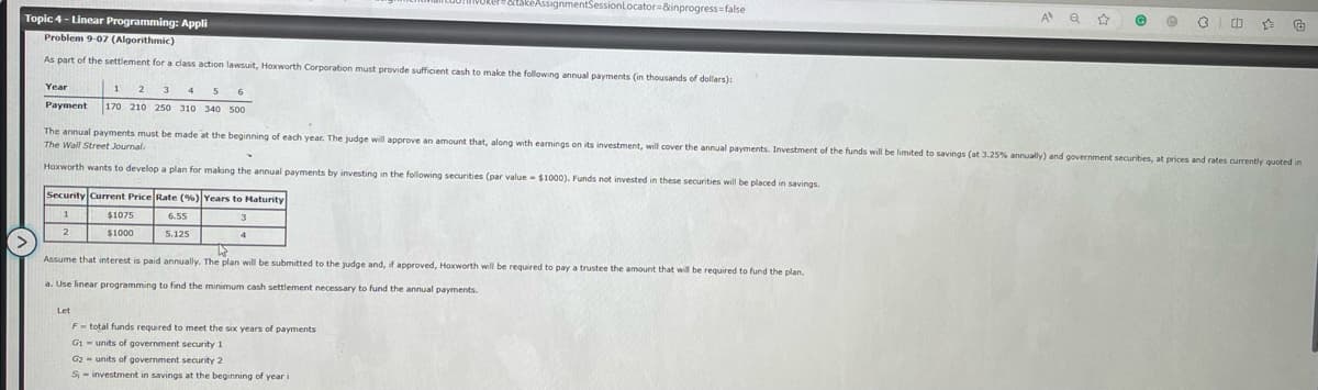 Topic 4 - Linear Programming: Appli
Problem 9-07 (Algorithmic)
As part of the settlement for a class action lawsuit, Hoxworth Corporation must provide sufficient cash to make the following annual payments
Year
1
2 3 4 5 6
Payment 170 210 250 310 340 500
Security Current Price Rate (%) Years to Maturity
1
3
2
Y
Hoxworth wants to develop a plan for making the annual payments by investing in the following securities (par value $1000). Funds not invested in these securities will be placed in savings.
$1075
$1000
Let
takeAssignmentSessionLocator=&inprogress=false
6.55
5.125
4
thousands of dollars):
The annual payments must be made at the beginning of each year. The judge will approve an amount that, along with earnings on its investment, will cover the annual payments. Investment of the funds will be limited to savings (at 3.25% annually) and government securities, at prices and rates currently quoted in
The Wall Street Journal.
25
Assume that interest is paid annually. The plan will be submitted to the judge and, if approved, Hoxworth will be required to pay a trustee the amount that will be required to fund the plan.
a. Use linear programming to find the minimum cash settlement necessary to fund the annual payments.
F total funds required to meet the six years of payments
G1 units of government security 1
G2-units of government security 2
S-investment in savings at the beginning of year i
A Q ☆
@ e
3
ch ☆
€