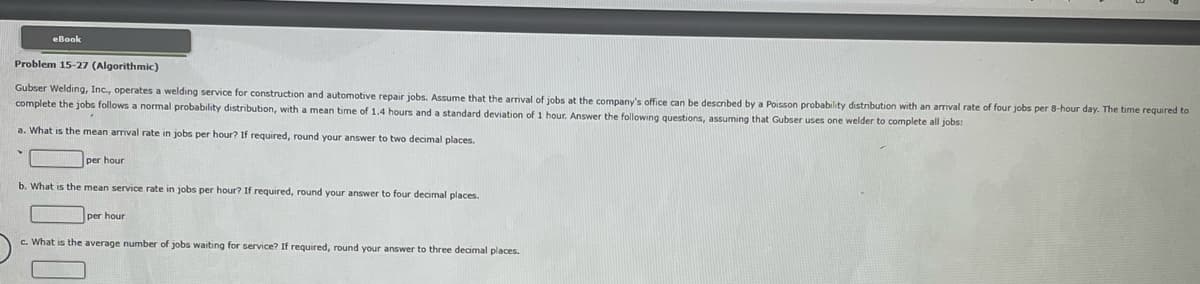 eBook
Problem 15-27 (Algorithmic)
Gubser Welding, Inc., operates a welding service for construction and automotive repair jobs. Assume that the arrival of jobs at the company's office can be described by a Poisson probability distribution with an arrival rate of four jobs per 8-hour day. The time required to
complete the jobs follows a normal probability distribution, with a mean time of 1.4 hours and a standard deviation of 1 hour. Answer the following questions, assuming that Gubser uses one welder to complete all jobs:
a. What is the mean arrival rate in jobs per hour? If required, round your answer to two decimal places.
per hour
b. What is the mean service rate in jobs per hour? If required, round your answer to four decimal places.
per hour
c. What is the average number of jobs waiting for service? If required, round your answer to three decimal places.