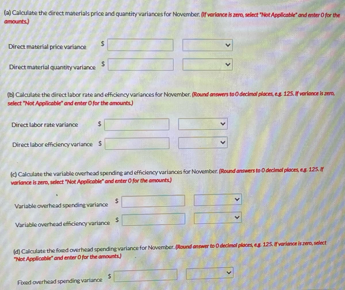 (a) Calculate the direct materials price and quantity variances for November. (If variance is zero, select "Not Applicable and enter O for the
amounts)
Direct material price variance
Direct material quantity variance
$
Direct labor rate variance
$
(b) Calculate the direct labor rate and efficiency variances for November. (Round answers to 0 decimal places, e.g. 125. If variance is zero,
select "Not Applicable and enter O for the amounts.)
$
Direct labor efficiency variance $
(c) Calculate the variable overhead spending and efficiency variances for November. (Round answers to 0 decimal places, eg. 125. If
variance is zero, select "Not Applicable and enter O for the amounts.)
Variable overhead spending variance
Variable overhead efficiency variance
Fixed overhead spending variance
$
(d) Calculate the fixed overhead spending variance for November. (Round answer to 0 decimal places, eg. 125. If variance is zero, select
"Not Applicable" and enter 0 for the amounts)
$
$