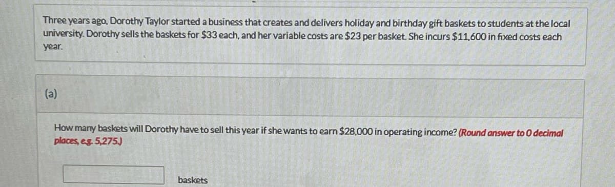 Three years ago, Dorothy Taylor started a business that creates and delivers holiday and birthday gift baskets to students at the local
university. Dorothy sells the baskets for $33 each, and her variable costs are $23 per basket. She incurs $11,600 in fixed costs each
year.
(a)
How many baskets will Dorothy have to sell this year if she wants to earn $28,000 in operating income? (Round answer to O decimal
places, eg. 5,275)
baskets