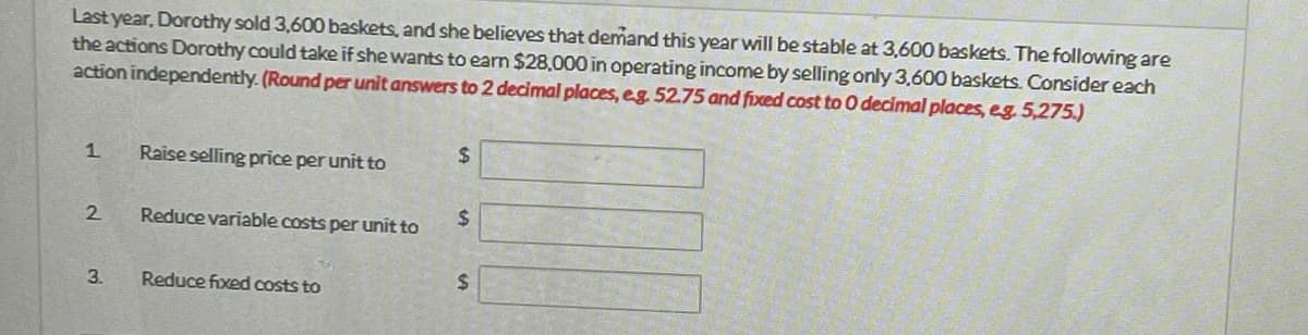 Last year, Dorothy sold 3,600 baskets, and she believes that demand this year will be stable at 3,600 baskets. The following are
the actions Dorothy could take if she wants to earn $28,000 in operating income by selling only 3,600 baskets. Consider each
action independently. (Round per unit answers to 2 decimal places, eg. 52.75 and fixed cost to 0 decimal places, eg. 5,275.)
1.
2
3.
Raise selling price per unit to
Reduce variable costs per unit to
Reduce fixed costs to
$
$
$