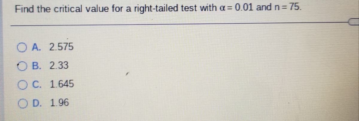 Find the critical value for a right-tailed test with a= 0.01 and n = 75.
O A. 2.575
O B. 2.33
O C. 1.645
O D. 1.96
