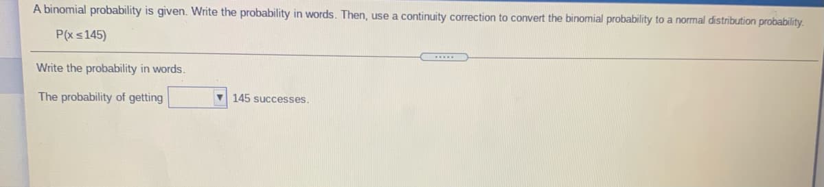 A binomial probability is given. Write the probability in words. Then, use a continuity correction to convert the binomial probability to a normal distribution probability.
P(xs145)
Write the probability in words.
The probability of getting
V 145 successes.
