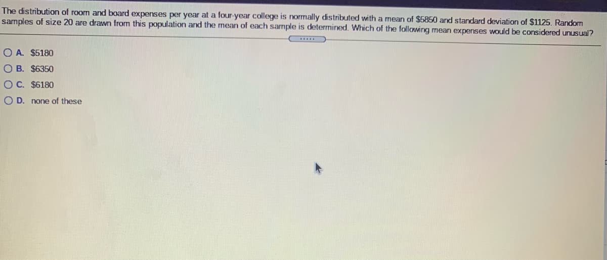 The distribution of room and board expenses per year at a four-year college is normally distributed with a mean of $5850 and standard deviation of $1125. Random
samples of size 20 are drawn from this population and the mean of each sample is determined. Which of the following mean expenses would be considered unusual?
O A. $5180
O B. $6350
OC. $6180
O D. none of these
