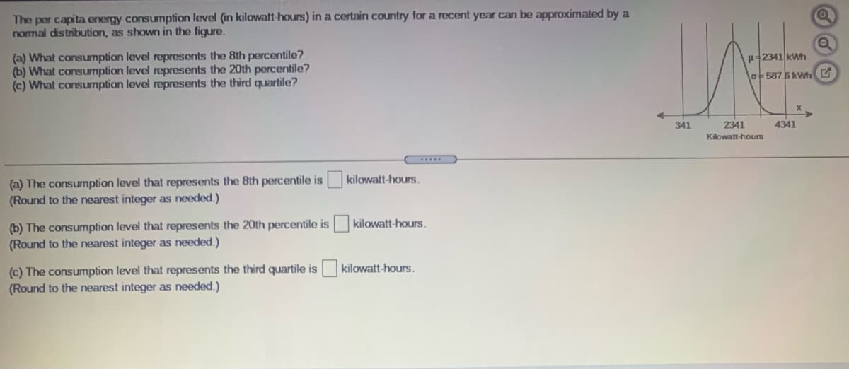 The per capita energy consumption level (in kilowatt-hours) in a certain country for a recent year can be approximated by a
normal distribution, as shown in the figure.
(a) What consumption level represents the 8th percentile?
(b) What consumption level represents the 20th percentile?
(c) What consumption level represents the third quartile?
H-2341 kWh
la-587 5 kWh G
341
2341
4341
Kilowatt-hours
(a) The consumption level that represents the 8th percentile is kilowatt-hours.
(Round to the nearest integer as needed.)
(b) The consumption level that represents the 20th percentile is
(Round to the nearest integer as needed.)
kilowatt-hours.
(c) The consumption level that represents the third quartile is kilowatt-hours.
(Round to the nearest integer as needed.)
