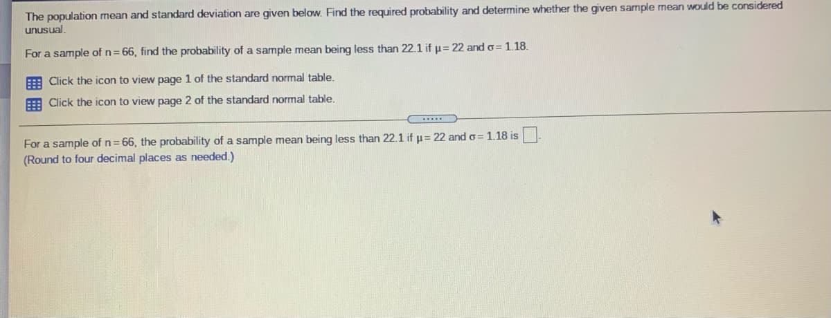 The population mean and standard deviation are given below. Find the required probability and determine whether the given sample mean would be considered
unusual,
For a sample of n= 66, find the probability of a sample mean being less than 22.1 if p= 22 and o= 1.18.
E Click the icon to view page 1 of the standard normal table.
E Click the icon to view page 2 of the standard normal table.
For a sample of n= 66, the probability of a sample mean being less than 22.1 if u= 22 and o= 1.18 is
(Round to four decimal places as needed.)
