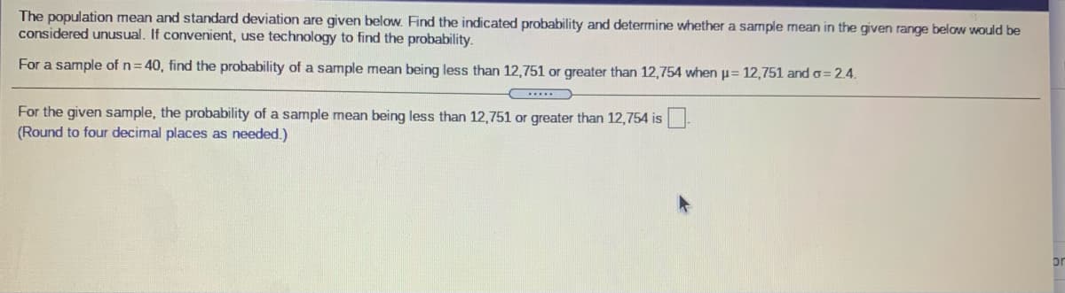 The population mean and standard deviation are given below. Find the indicated probability and deterrmine whether a sample mean in the given range below would be
considered unusual. If convenient, use technology to find the probability.
For a sample of n=40, find the probability of a sample mean being less than 12,751 or greater than 12,754 when p= 12,751 and o= 2.4.
For the given sample, the probability of a sample mean being less than 12,751 or greater than 12,754 is
(Round to four decimal places as needed.)
or
