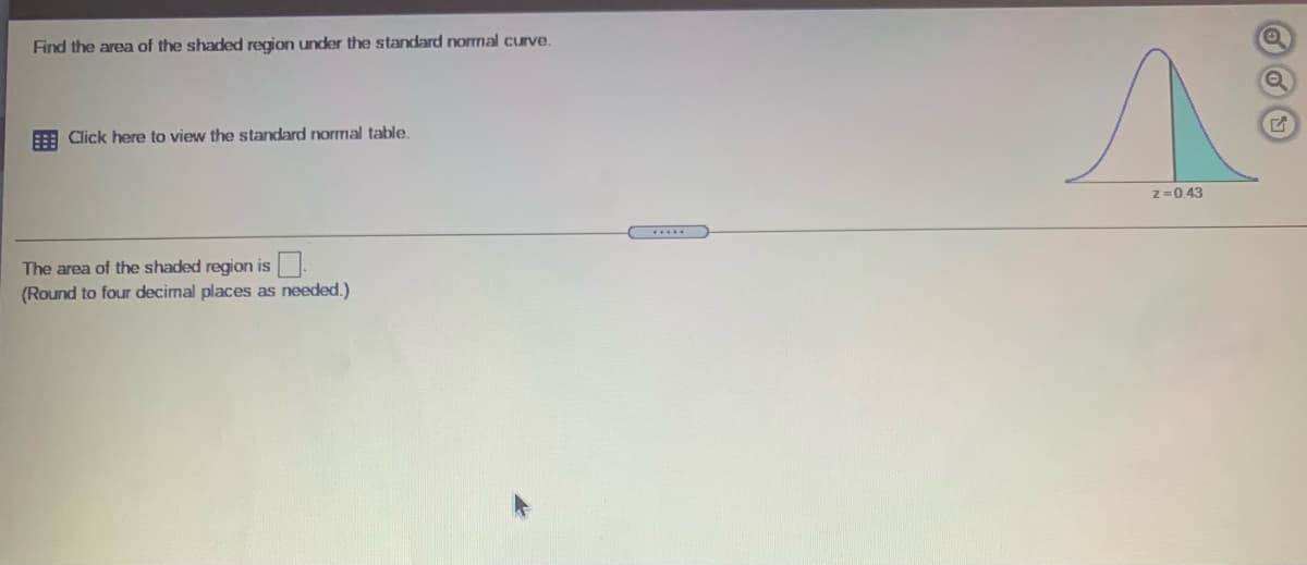 Find the area of the shaded region under the standard normal curve.
Click here to view the standard normal table.
z=0.43
The area of the shaded region is
(Round to four decimal places as needed.)
