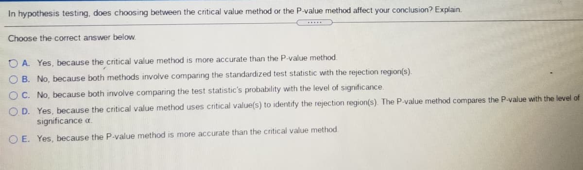 In hypothesis testing, does choosing between the critical value method or the P-value method affect your conclusion? Explain.
...
Choose the correct answer below.
O A. Yes, because the critical value method is more accurate than the P-value method.
O B. No, because both methods involve comparing the standardized test statistic with the rejection region(s).
O C. No, because both involve comparing the test statistic's probability with the level of significance.
O D. Yes, because the critical value method uses critical value(s) to identify the rejection region(s). The P-value method compares the P-value with the level of
significance a.
O E. Yes, because the P-value method is more accurate than the critical value method.
