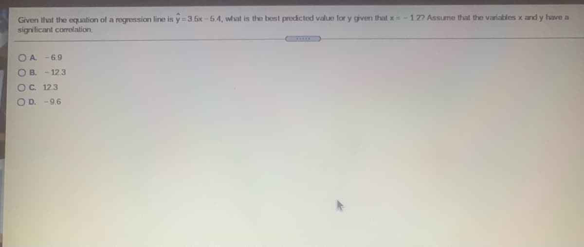 Given that the equation of a regression line is y = 3.5x-5.4, what is the best predicted value for y given that x=-1.27 Assume that the variables x and y have a
significant corelation.
O A. -6.9
O B. - 12.3
OC. 12.3
O D. -9.6
