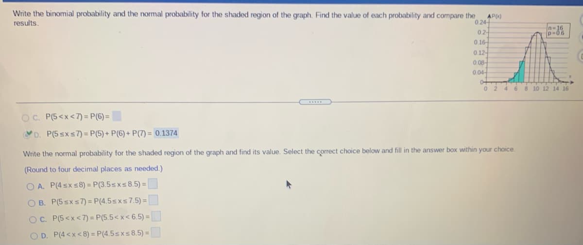 Write the binomial probability and the normal probability for the shaded region of the graph. Find the value of each probability and compare the
AP0)
results.
0.24-
02-
0.16-
0.12-
0.08-
0.04
0+
0 2 4
6.
8 10 12 14 16
OC. P(5<x<7) = P(6)=
YD. P(5 sxs7) = P(5) + P(6) + P(7) = 0.1374
Write the normal probability for the shaded region of the graph and find its value. Select the correct choice below and fill in the answer box within your choice.
(Round to four decimal places as needed.)
O A. P(4 sx s8) = P(3.5sxs8.5) =
O B. P(5 sx s7) = P(4.5sxs7.5) =
OC. P(5<x<7) = P(5.5< x< 6.5) =
O D. P(4<x<8) = P(4.5sxs8.5) =
