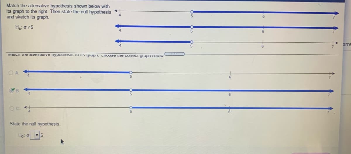 Match the altenative hypothesis shown below with
its graph to the right. Then state the null hypothesis +
and sketch its graph.
Ha: o5
prre
MaiLiI Ue aeaive nypoueSIS LO ILS yiapI. CI USe Ue LUneti yiapI DeIUw.
.....
OA.
State the null hypothesis.
Ho: G
