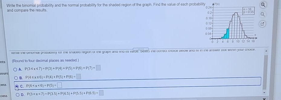 AP)
Write the binomial probability and the normal probability for the shaded region of the graph. Find the value of each probability
024-
and compare the results.
n=16
p=055
02-
0 10-
0 12-
0.08-
0 04-
02 468 10 12 14 16
Vvrite he oinomiai probaDIty ior the snaded region Of tne grapn ano ina is value, Seiect ine correci cnoIce DEIow anu iri ine ariswer Dox WILnin your crioice.
nts
(Round to four decimal places as needed.)
O A. P(3sxs7)=P(3) + P(4) + P(5) + P(6) + P(7) =
sourc
B. P(4 sxs6) = P(4) + P(5) + P(6) =
cess
C. P(4 <x<6) =P(5) =
OD. P(3<x<7)=P(3.5) + P(4.5) + P(5.5) + P(6.5) =
ccess
