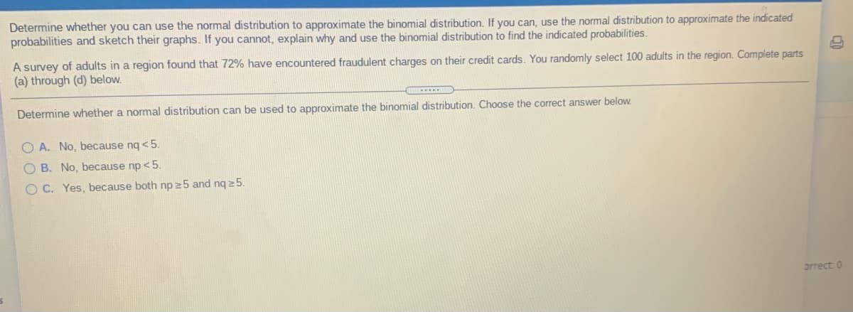 Determine whether you can use the normal distribution to approximate the binomial distribution. If you can, use the normal distribution to approximate the indicated
probabilities and sketch their graphs. If you cannot, explain why and use the binomial distribution to find the indicated probabilities.
A survey of adults in a region found that 72% have encountered fraudulent charges on their credit cards. You randomly select 100 adults in the region. Complete parts
(a) through (d) below.
Determine whether a normal distribution can be used to approximate the binomial distribution. Choose the correct answer below.
O A. No, because ng <5.
O B. No, because np <5.
O C. Yes, because both np25 and ng 25.
orrect: 0
