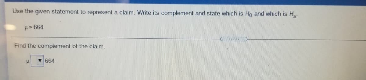 Use the given statement to represent a claim. Write its complement and state which is Ho and which is H.
H2 664
Find the complement of the claim.
664
