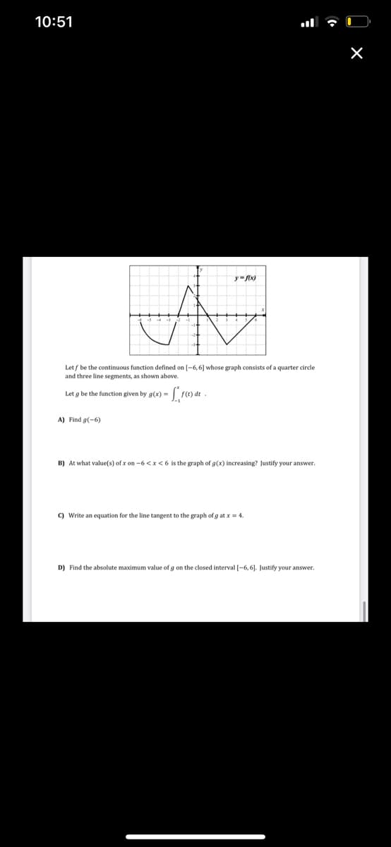 10:51
Let f be the continuous function defined on [-6,6] whose graph consists of a quarter circle
and three line segments, as shown above.
Let g be the function given by g(x) =
A) Find g(-6)
B) At what value(s) of x on -6 <x<6 is the graph of g(x) increasing? Justify your answer.
C) Write an equation for the line tangent to the graph of g at x = 4.
D) Find the absolute maximum value of g on the closed interval [-6, 6]. Justify your answer.
