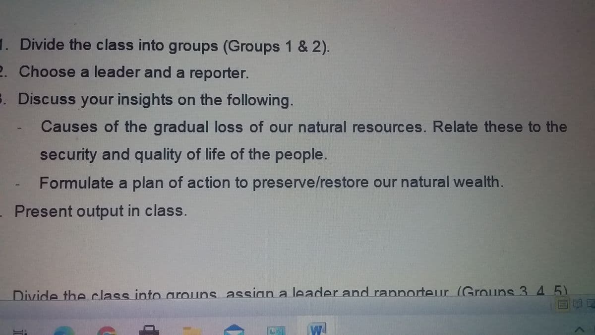 1. Divide the class into groups (Groups 1 & 2).
2. Choose a leader and a reporter.
S. Discuss your insights on the following.
Causes of the gradual loss of our natural resources. Relate these to the
security and quality of life of the people.
Formulate a plan of action to preserve/restore our natural wealth.
. Present output in class.
Divide the class into arouns assian a leader and rappnorteur (Grouns 3 4 5)
