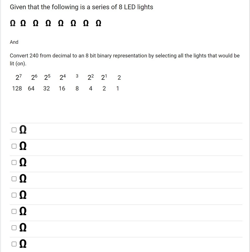 Given that the following is a series of 8 LED lights
Ω Ω Ω Ω Ω Ω Ω Ω
And
Convert 240 from decimal to an 8 bit binary representation by selecting all the lights that would be
lit (on).
27 26 25 24
128 64 32 16 8
ΔΩ
Ω
Ω
ΔΩ
Ω
Ω
U
U
Ω
22 2¹ 2
4 2 1