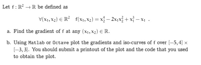 Let f: R²R be defined as
V(x₁, x₂) R² f(x₁, x₂) = x₂ - 2x₁x² + x²-x₁.
a. Find the gradient of f at any (x₁, x2) € R.
b. Using Matlab or Octave plot the gradients and iso-curves of f over [-5,4] x
[-3,3]. You should submit a printout of the plot and the code that you used
to obtain the plot.