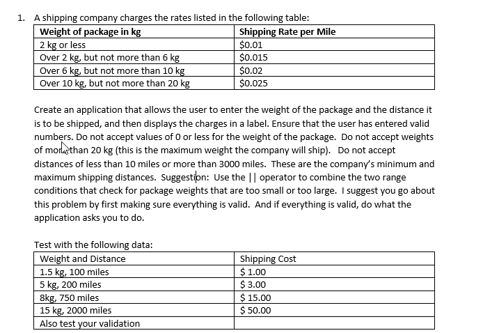 1. A shipping company charges the rates listed in the following table:
Weight of package in kg
2 kg or less
Over 2 kg, but not more than 6 kg
Over 6 kg, but not more than 10 kg
Over 10 kg, but not more than 20 kg
Shipping Rate per Mile
$0.01
$0.015
$0.02
$0.025
Create an application that allows the user to enter the weight of the package and the distance it
is to be shipped, and then displays the charges in a label. Ensure that the user has entered valid
numbers. Do not accept values of 0 or less for the weight of the package. Do not accept weights
of more than 20 kg (this is the maximum weight the company will ship). Do not accept
distances of less than 10 miles or more than 3000 miles. These are the company's minimum and
maximum shipping distances. Suggestion: Use the || operator to combine the two range
conditions that check for package weights that are too small or too large. I suggest you go about
this problem by first making sure everything is valid. And if everything is valid, do what the
application asks you to do.
Test with the following data:
Weight and Distance
1.5 kg, 100 miles
5 kg, 200 miles
8kg, 750 miles
15 kg, 2000 miles
Also test your validation
Shipping Cost
$ 1.00
$ 3.00
$ 15.00
$
50.00