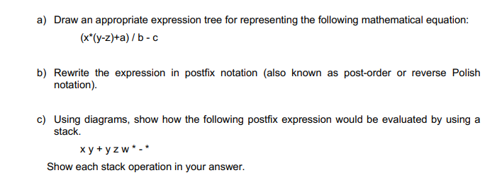 a) Draw an appropriate expression tree for representing the following mathematical equation:
(x*(y-z)+a)/b-c
b) Rewrite the expression in postfix notation (also known as post-order or reverse Polish
notation).
c) Using diagrams, show how the following postfix expression would be evaluated by using a
stack.
xy+yzw*-*
Show each stack operation in your answer.