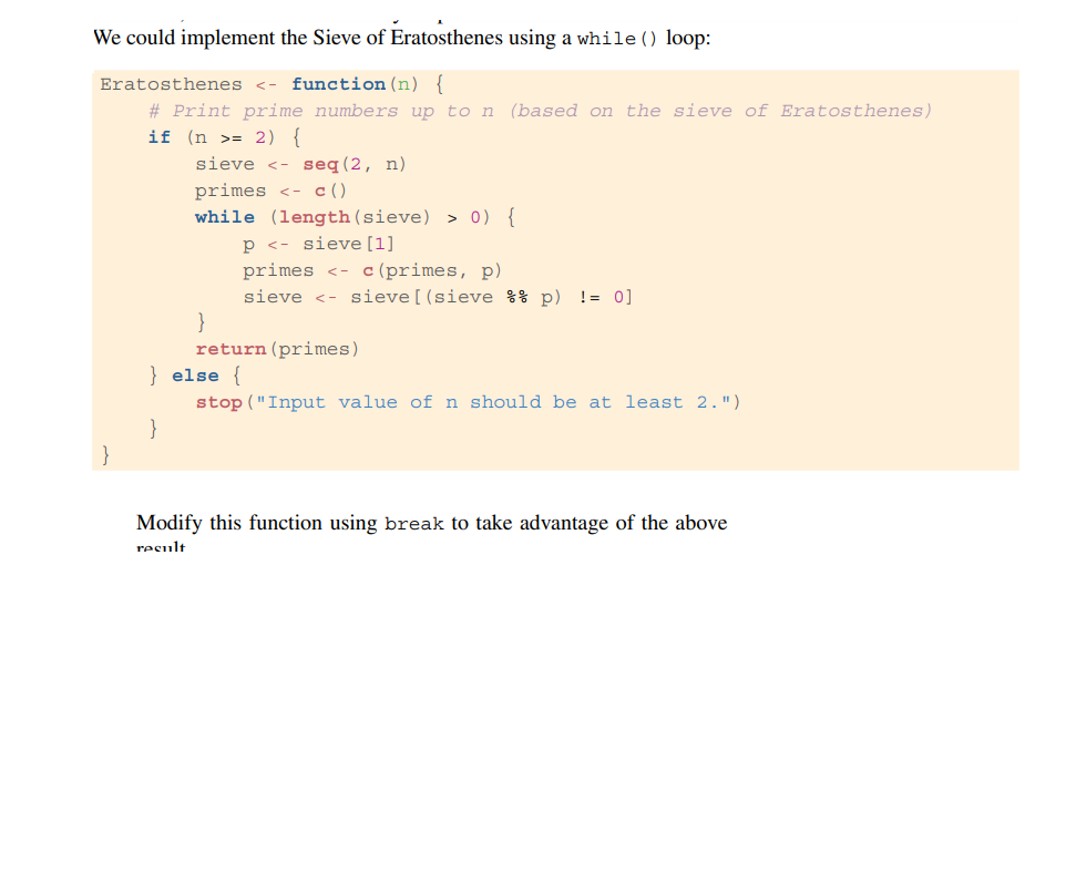 We could implement the Sieve of Eratosthenes using a while () loop:
Eratosthenes <- function (n) {
# Print prime numbers up to n (based on the sieve of Eratosthenes)
if (n = 2) {
}
sieve <- seq (2, n)
primes <- c()
while (length (sieve) > 0) {
p < sieve [1]
primes < c (primes, p)
sieve <- sieve [ (sieve %% p) != 0]
}
return (primes)
} else {
stop ("Input value of n should be at least 2.")
Modify this function using break to take advantage of the above
result