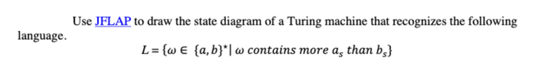language.
Use JFLAP to draw the state diagram of a Turing machine that recognizes the following
L= {w€ {a,b}*|w contains more a, than be}