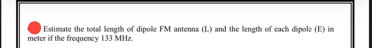 Estimate the total length of dipole FM antenna (L) and the length of each dipole (E) in
meter if the frequency 133 MHz.