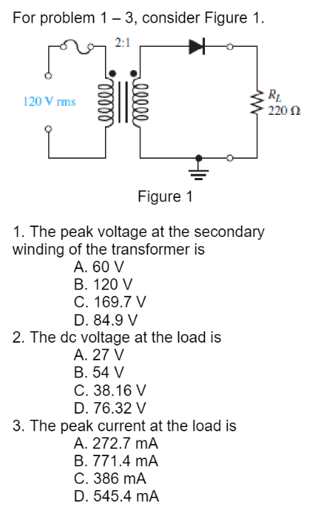 For problem 1-3, consider Figure 1.
2:1
re
120 Vrms
ellee
reelle
Figure 1
1. The peak voltage at the secondary
winding of the transformer is
A. 60 V
B. 120 V
C. 169.7 V
D. 84.9 V
2. The dc voltage at the load is
A. 27 V
B. 54 V
C. 38.16 V
D. 76.32 V
3. The peak current at the load is
A. 272.7 mA
B. 771.4 mA
C. 386 mA
D. 545.4 mA
RL
220 Ω