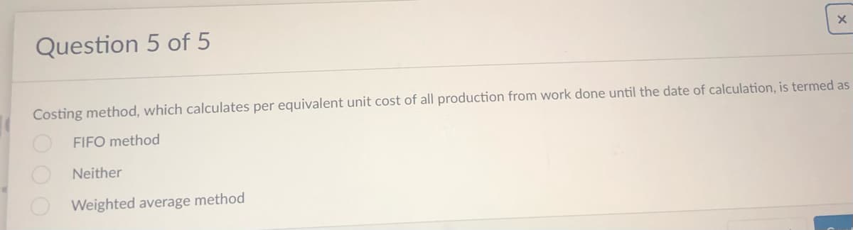 Question 5 of 5
X
Costing method, which calculates per equivalent unit cost of all production from work done until the date of calculation, is termed as
FIFO method
Neither
Weighted average method