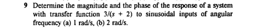 9 Determine the magnitude and the phase of the response of a system
with transfer function 3/(s + 2) to sinusoidal inputs of angular
frequency (a) I rad/s, (b) 2 rad/s.
