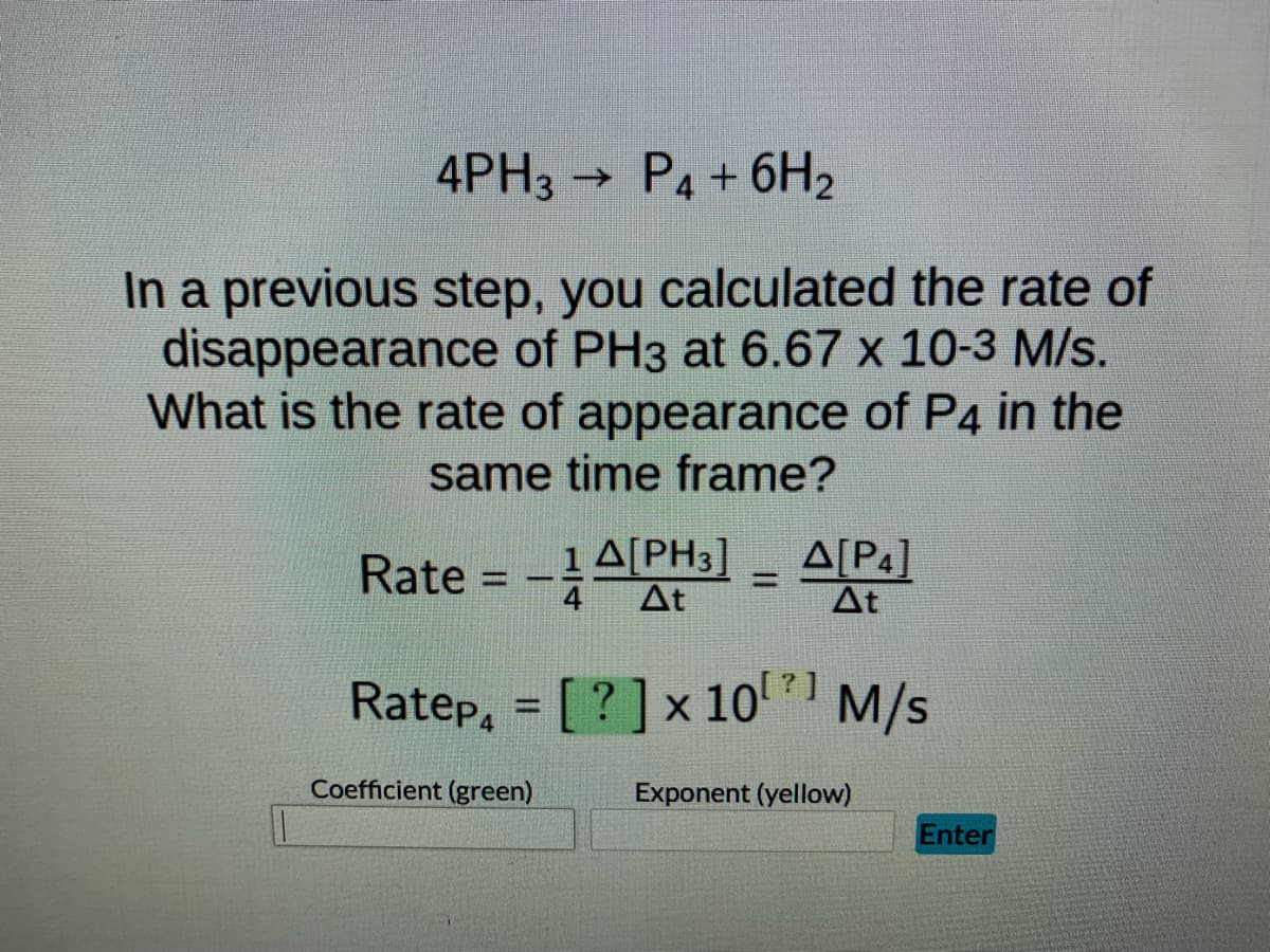 ### Calculating the Rate of Appearance of \( \text{P}_4 \)

Consider the following chemical reaction:

\[ 4 \text{PH}_3 \rightarrow \text{P}_4 + 6 \text{H}_2 \]

In a previous step, you calculated the rate of disappearance of \( \text{PH}_3 \) as \( 6.67 \times 10^{-3} \) M/s. The question at hand is: What is the rate of appearance of \( \text{P}_4 \) in the same time frame?

To find this, we use the reaction stoichiometry and rate relationships. The rate of reaction can be expressed as:

\[ \text{Rate} = -\frac{1}{4} \frac{\Delta [\text{PH}_3]}{\Delta t} = \frac{\Delta [\text{P}_4]}{\Delta t} \]

Given that the rate of disappearance of \( \text{PH}_3 \) is \( 6.67 \times 10^{-3} \text{ M/s} \), we use this information to calculate the rate of appearance of \( \text{P}_4 \).

\[ \text{Rate}_{\text{P}_4} = \boxed{[?]} \times 10^{\boxed{?}} \text{ M/s} \]

Finally, use the "Coefficient (green)" and "Exponent (yellow)" fields to input the appropriate values derived from the calculation to determine the exact rate of appearance of \( \text{P}_4 \).